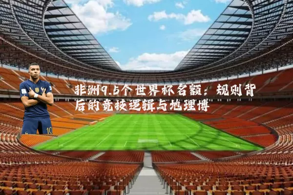 非洲9.5个世界杯名额：规则背后的竞技逻辑与地理博弈