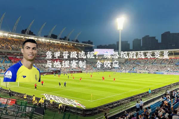 意甲晋级流程:被忽视的战术变量与地理赛制耦合效应