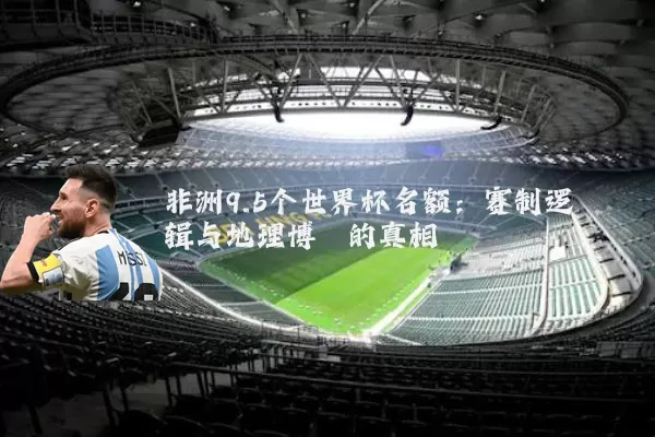 非洲9.5个世界杯名额：赛制逻辑与地理博弈的真相